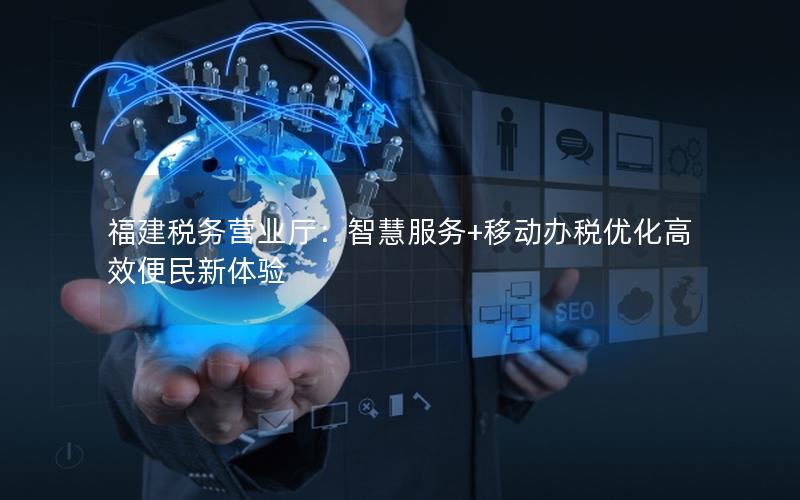 福建税务营业厅：智慧服务+移动办税优化高效便民新体验