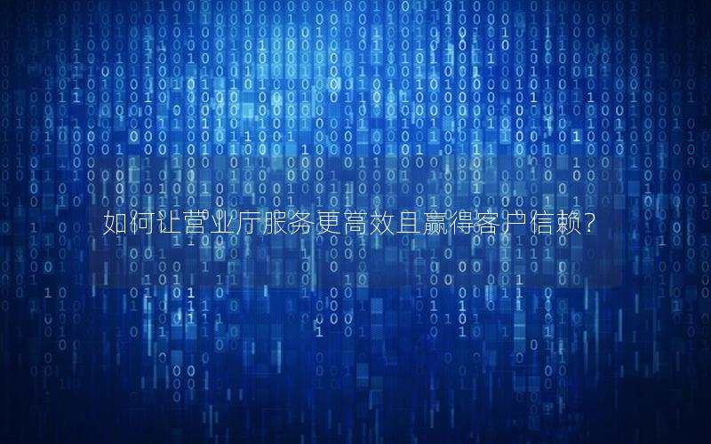 如何让营业厅服务更高效且赢得客户信赖？
