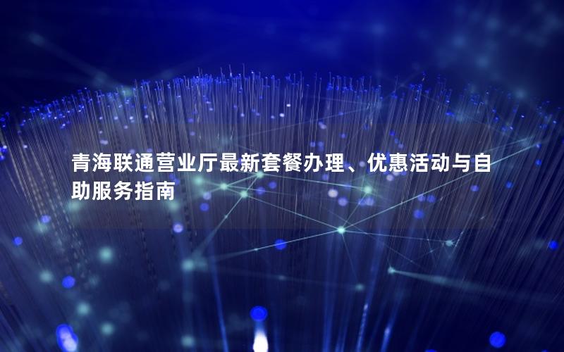 青海联通营业厅最新套餐办理、优惠活动与自助服务指南