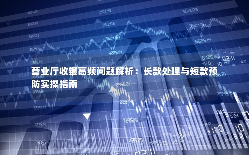 营业厅收银高频问题解析：长款处理与短款预防实操指南