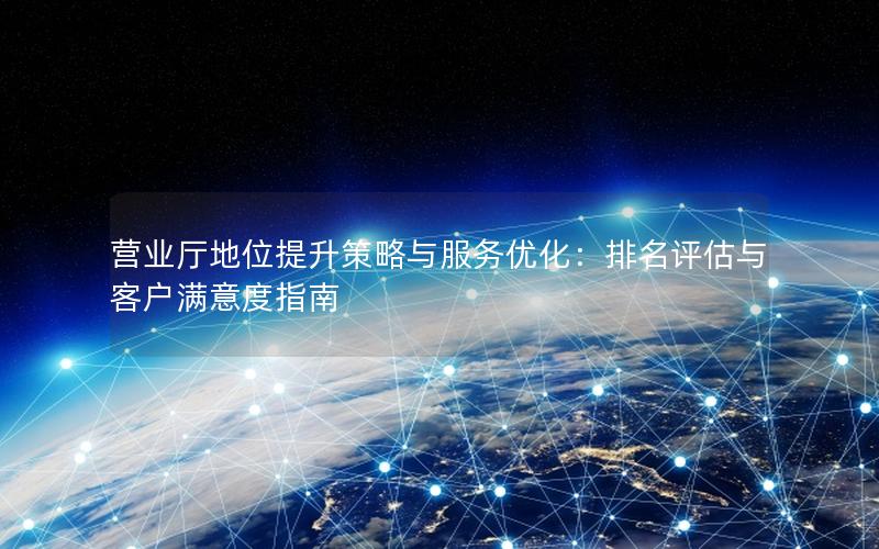 营业厅地位提升策略与服务优化：排名评估与客户满意度指南