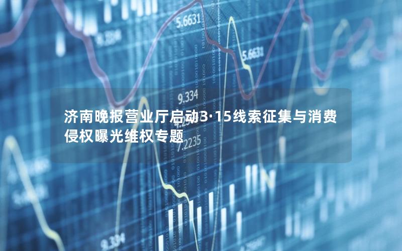 济南晚报营业厅启动3·15线索征集与消费侵权曝光维权专题
