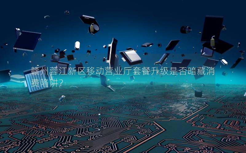 赣州蓉江新区移动营业厅套餐升级是否暗藏消费陷阱？