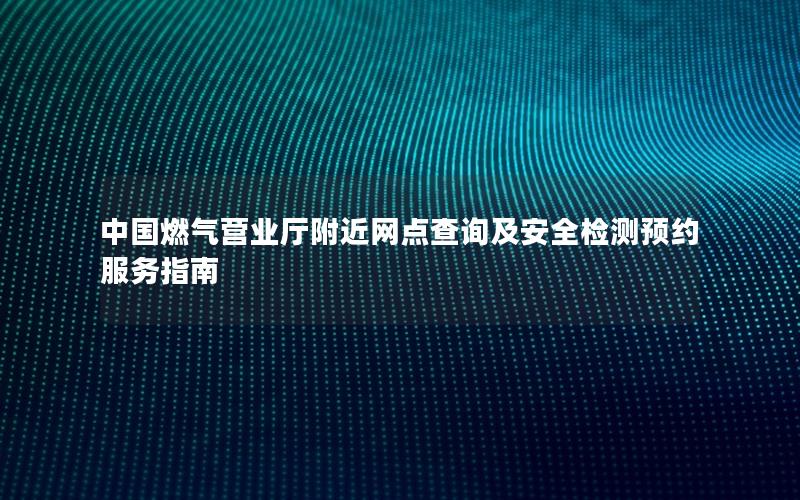 中国燃气营业厅附近网点查询及安全检测预约服务指南