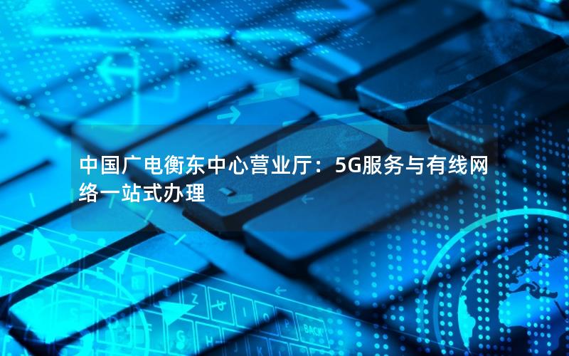 中国广电衡东中心营业厅：5G服务与有线网络一站式办理