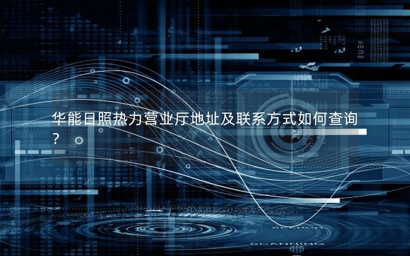 华能日照热力营业厅地址及联系方式如何查询？