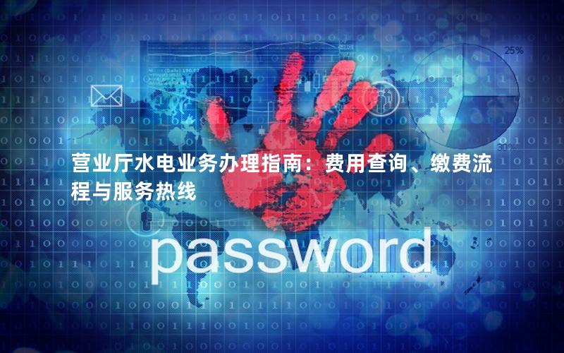 营业厅水电业务办理指南：费用查询、缴费流程与服务热线