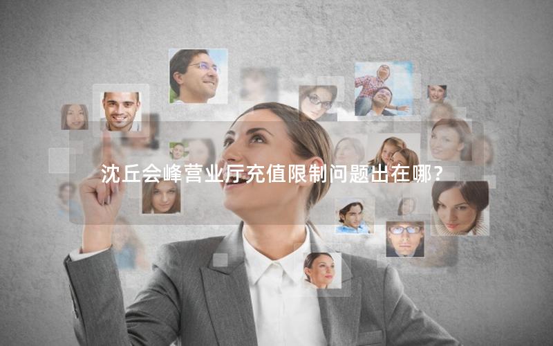 沈丘会峰营业厅充值限制问题出在哪？