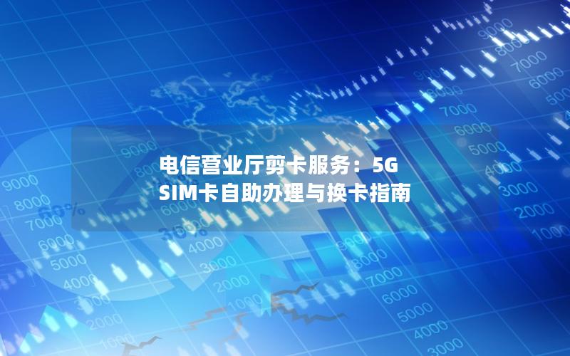 电信营业厅剪卡服务：5G SIM卡自助办理与换卡指南