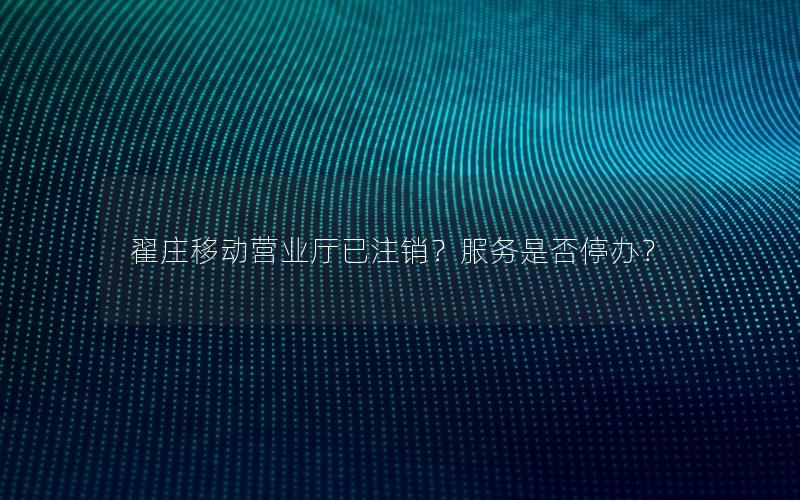 翟庄移动营业厅已注销？服务是否停办？