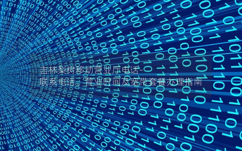 吉林梨树移动营业厅电话-联系电话、营业时间及宽带套餐办理指南