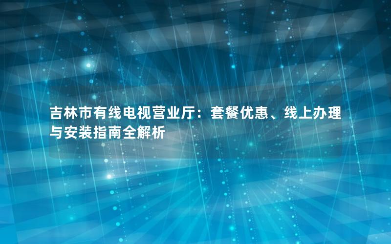 吉林市有线电视营业厅：套餐优惠、线上办理与安装指南全解析