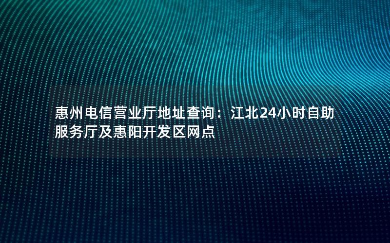 惠州电信营业厅地址查询：江北24小时自助服务厅及惠阳开发区网点