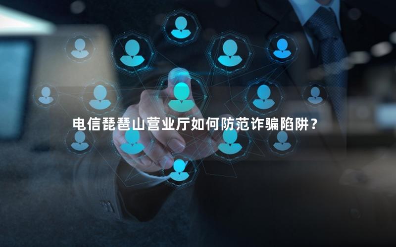 电信琵琶山营业厅如何防范诈骗陷阱？