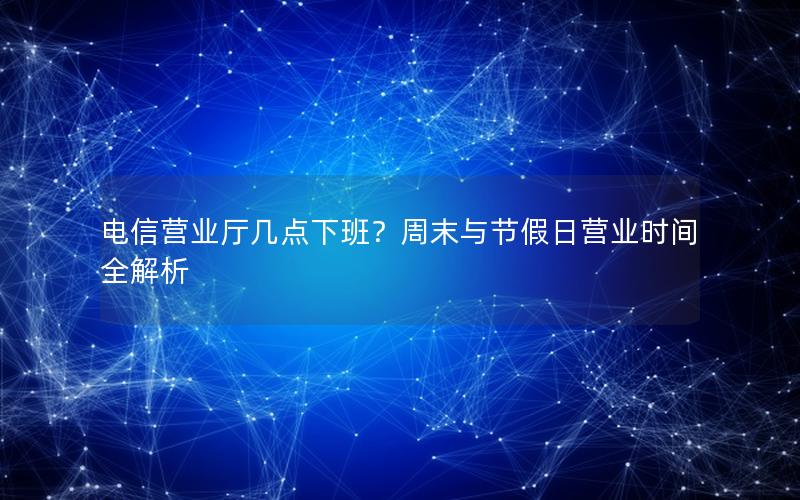 电信营业厅几点下班？周末与节假日营业时间全解析
