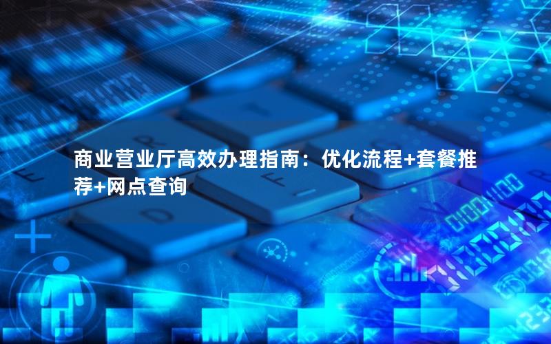 商业营业厅高效办理指南：优化流程+套餐推荐+网点查询