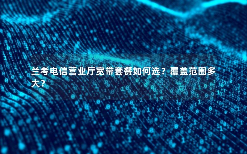 兰考电信营业厅宽带套餐如何选？覆盖范围多大？