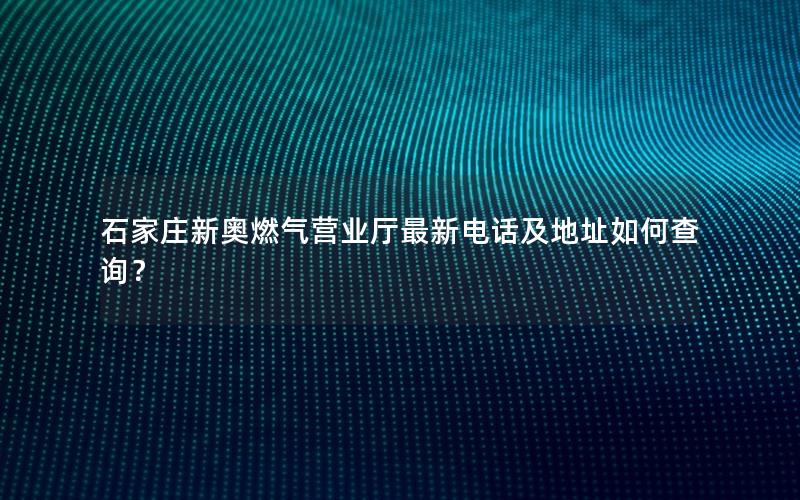 石家庄新奥燃气营业厅最新电话及地址如何查询？