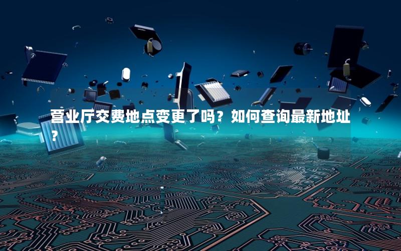 营业厅交费地点变更了吗？如何查询最新地址？