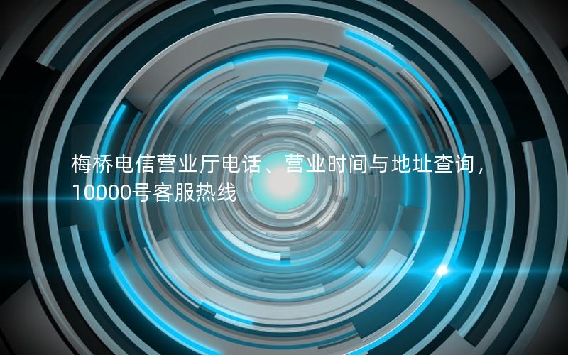 梅桥电信营业厅电话、营业时间与地址查询，10000号客服热线