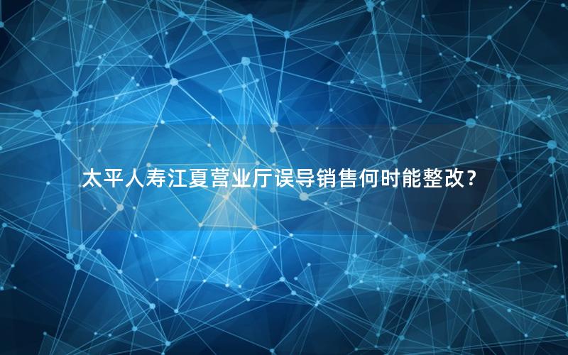 太平人寿江夏营业厅误导销售何时能整改？