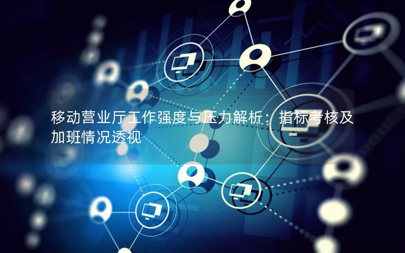 移动营业厅工作强度与压力解析：指标考核及加班情况透视