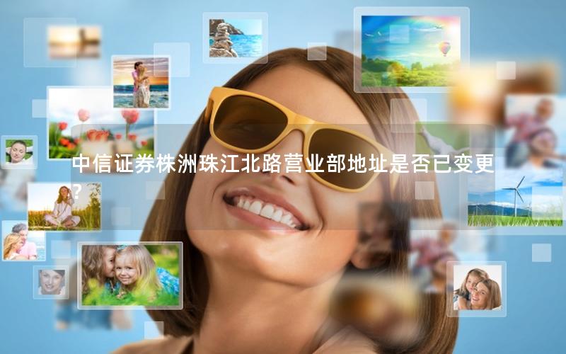 中信证券株洲珠江北路营业部地址是否已变更？