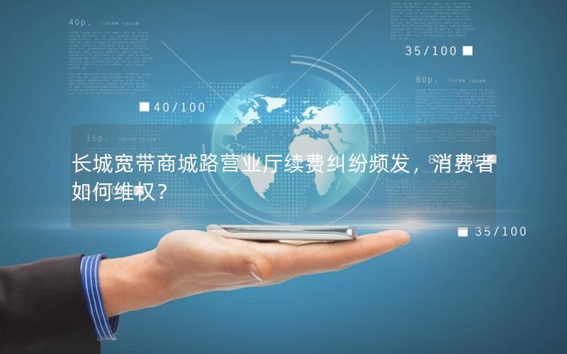 长城宽带商城路营业厅续费纠纷频发，消费者如何维权？