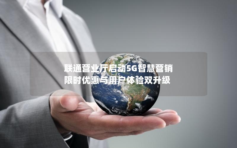 联通营业厅启动5G智慧营销 限时优惠与用户体验双升级