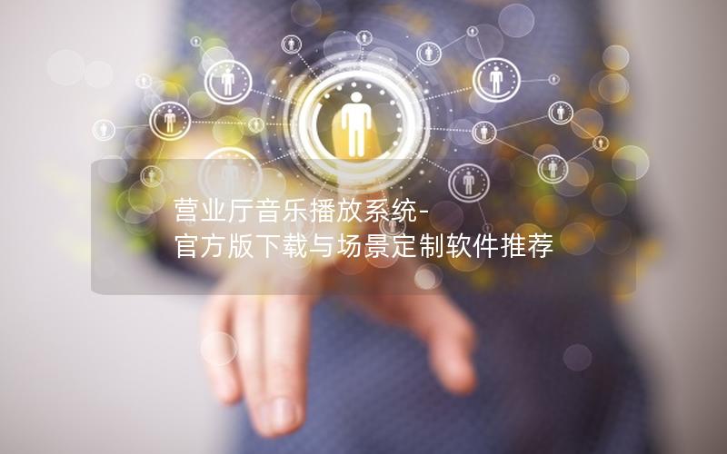 营业厅音乐播放系统-官方版下载与场景定制软件推荐