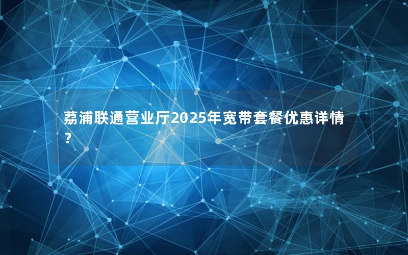 荔浦联通营业厅2025年宽带套餐优惠详情？