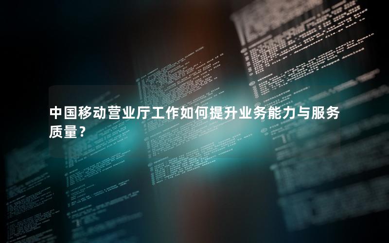 中国移动营业厅工作如何提升业务能力与服务质量？