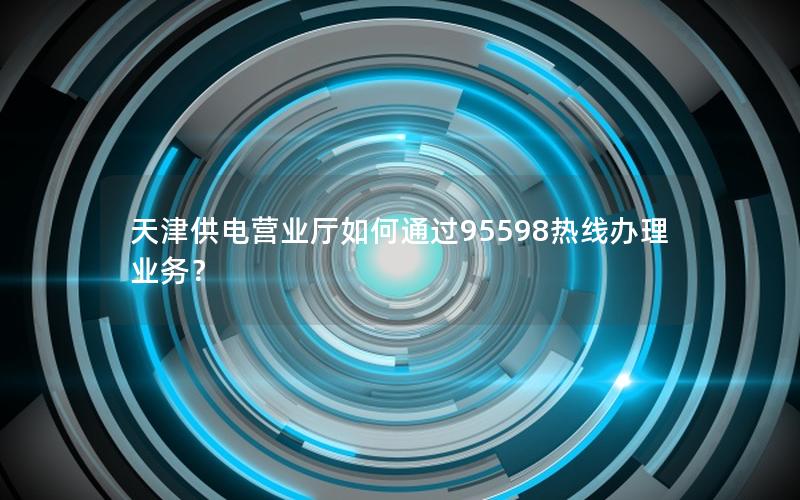 天津供电营业厅如何通过95598热线办理业务？