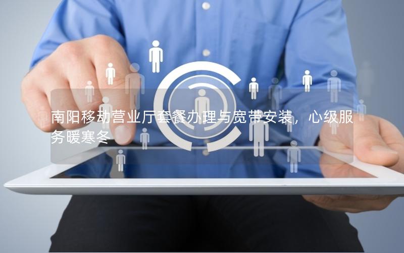 南阳移动营业厅套餐办理与宽带安装，心级服务暖寒冬