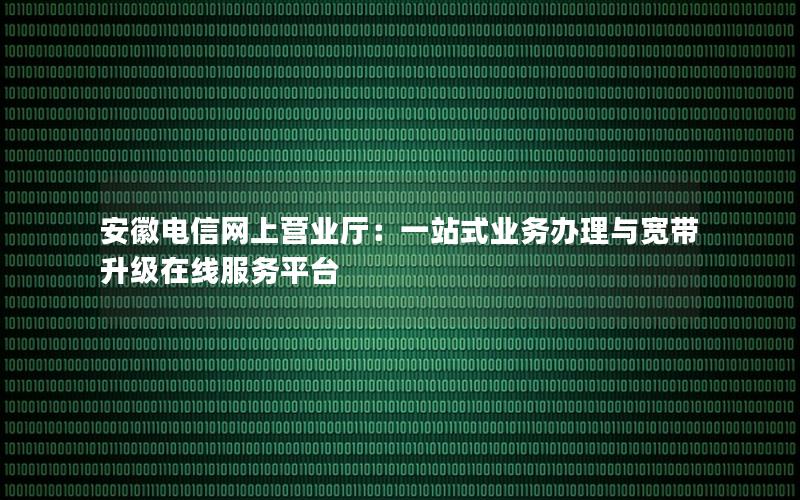 安徽电信网上营业厅：一站式业务办理与宽带升级在线服务平台