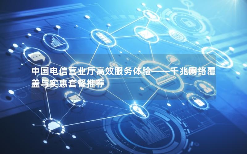 中国电信营业厅高效服务体验——千兆网络覆盖与实惠套餐推荐