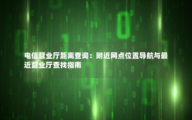 电信营业厅距离查询：附近网点位置导航与最近营业厅查找指南