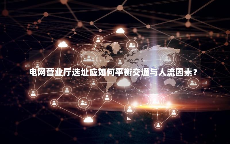 电网营业厅选址应如何平衡交通与人流因素？