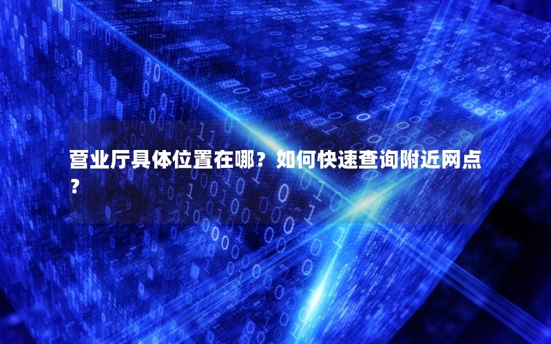 营业厅具体位置在哪？如何快速查询附近网点？