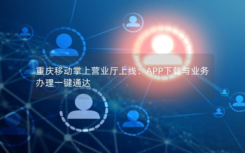 重庆移动掌上营业厅上线：APP下载与业务办理一键通达