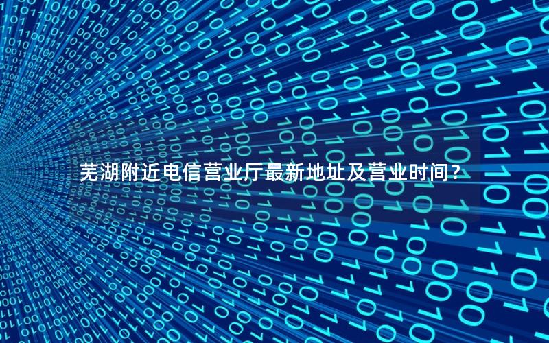芜湖附近电信营业厅最新地址及营业时间？