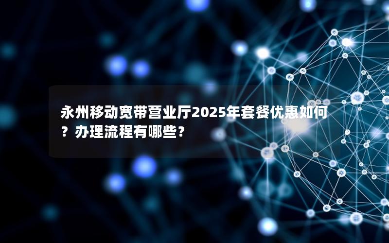 永州移动宽带营业厅2025年套餐优惠如何？办理流程有哪些？