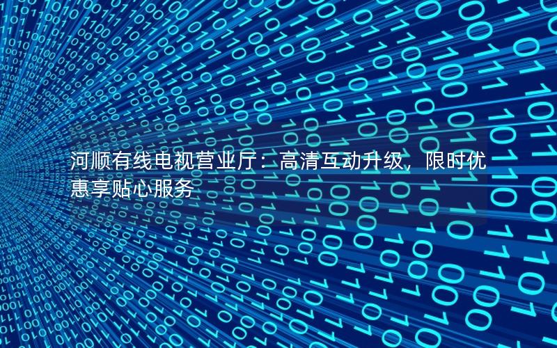 河顺有线电视营业厅：高清互动升级，限时优惠享贴心服务