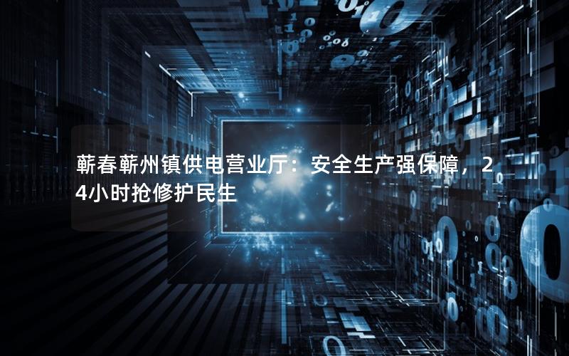 蕲春蕲州镇供电营业厅：安全生产强保障，24小时抢修护民生