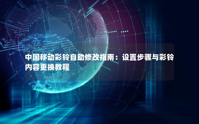 中国移动彩铃自助修改指南：设置步骤与彩铃内容更换教程