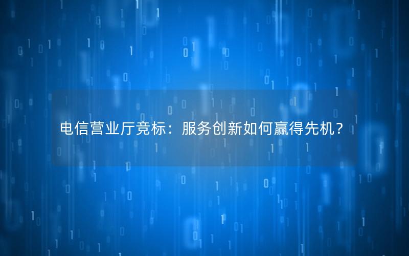 电信营业厅竞标：服务创新如何赢得先机？