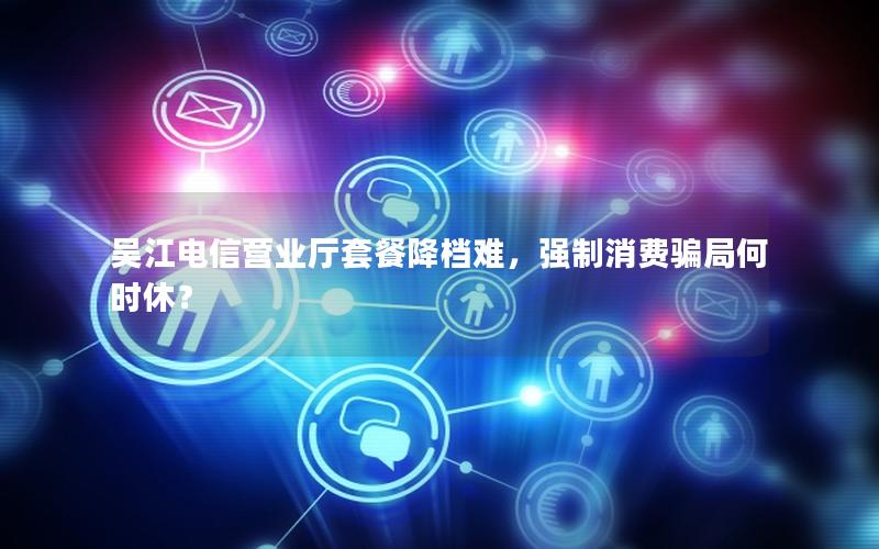 吴江电信营业厅套餐降档难，强制消费骗局何时休？