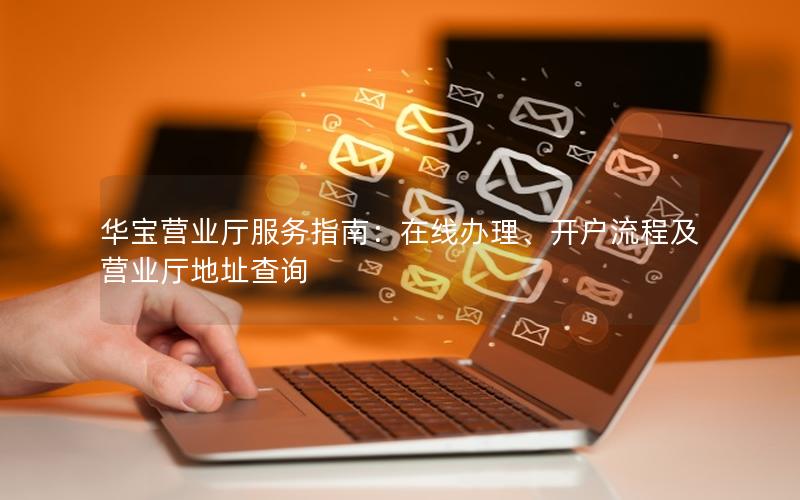 华宝营业厅服务指南：在线办理、开户流程及营业厅地址查询