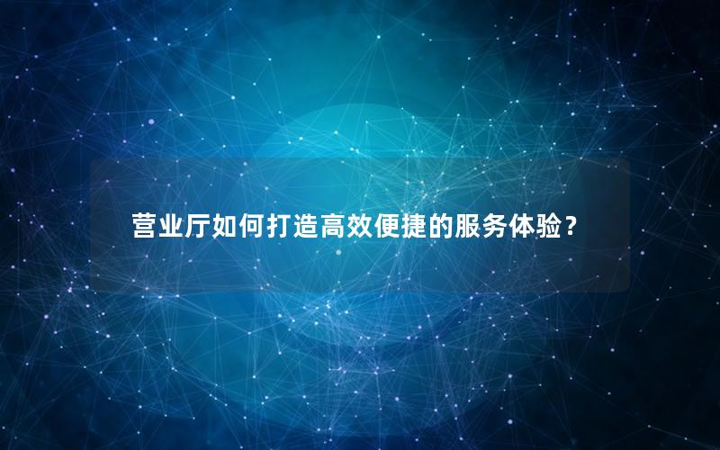 营业厅如何打造高效便捷的服务体验？