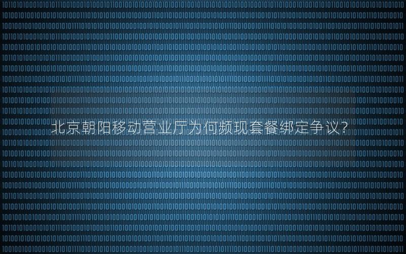 北京朝阳移动营业厅为何频现套餐绑定争议？